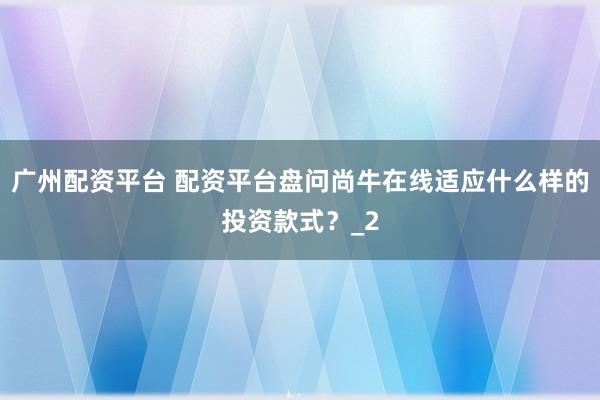 广州配资平台 配资平台盘问尚牛在线适应什么样的投资款式？_2