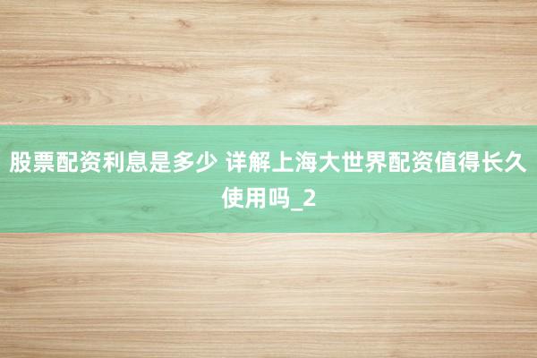股票配资利息是多少 详解上海大世界配资值得长久使用吗_2