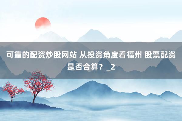 可靠的配资炒股网站 从投资角度看福州 股票配资是否合算？_2