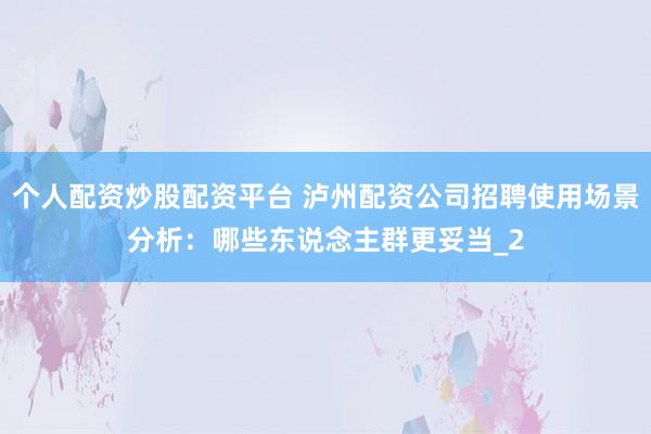 个人配资炒股配资平台 泸州配资公司招聘使用场景分析：哪些东说念主群更妥当_2