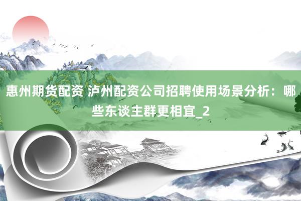 惠州期货配资 泸州配资公司招聘使用场景分析：哪些东谈主群更相宜_2