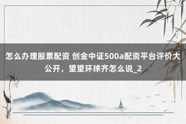 怎么办理股票配资 创金中证500a配资平台评价大公开，望望环球齐怎么说_2