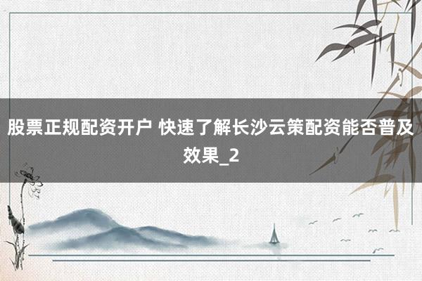 股票正规配资开户 快速了解长沙云策配资能否普及效果_2