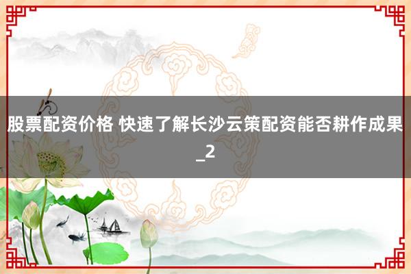 股票配资价格 快速了解长沙云策配资能否耕作成果_2