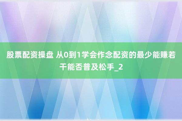 股票配资操盘 从0到1学会作念配资的最少能赚若干能否普及松手_2