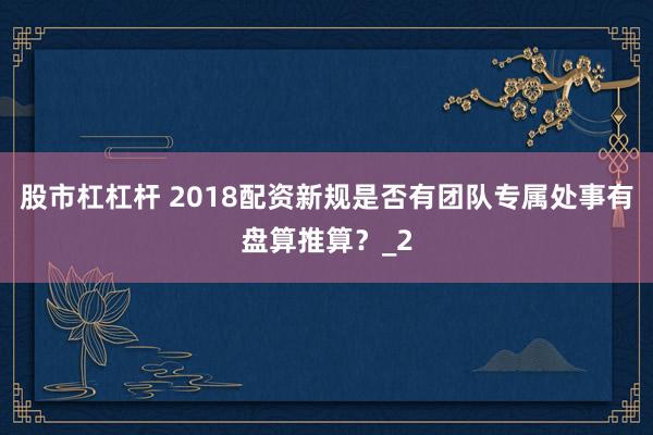 股市杠杠杆 2018配资新规是否有团队专属处事有盘算推算？_2