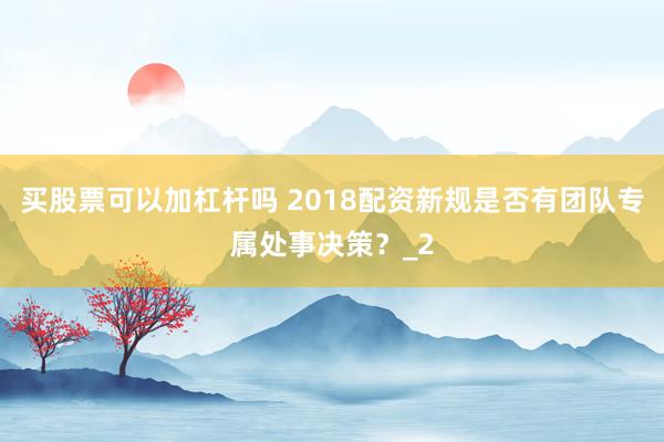 买股票可以加杠杆吗 2018配资新规是否有团队专属处事决策？_2