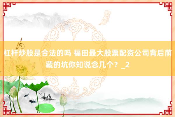 杠杆炒股是合法的吗 福田最大股票配资公司背后荫藏的坑你知说念几个？_2