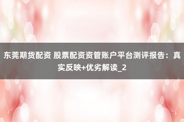 东莞期货配资 股票配资资管账户平台测评报告：真实反映+优劣解读_2