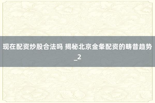 现在配资炒股合法吗 揭秘北京金夆配资的畴昔趋势_2