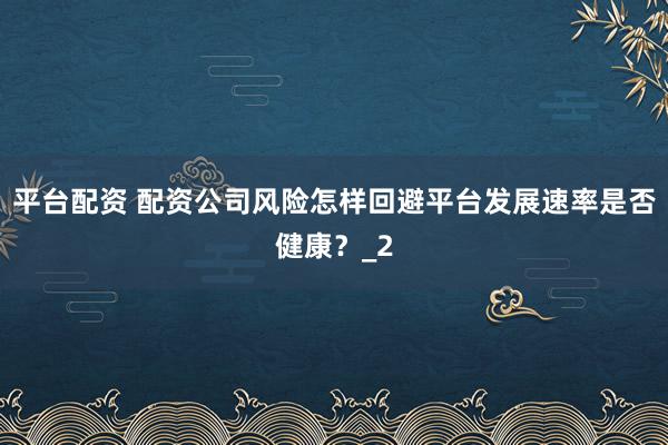 平台配资 配资公司风险怎样回避平台发展速率是否健康？_2