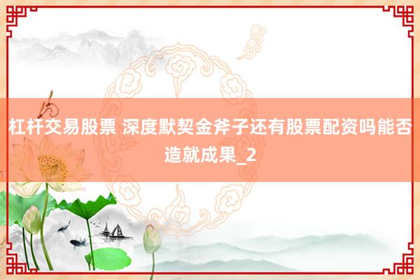 杠杆交易股票 深度默契金斧子还有股票配资吗能否造就成果_2