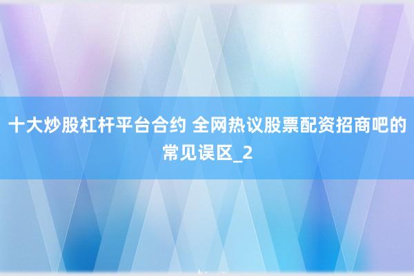 十大炒股杠杆平台合约 全网热议股票配资招商吧的常见误区_2