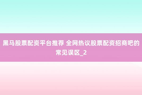 黑马股票配资平台推荐 全网热议股票配资招商吧的常见误区_2