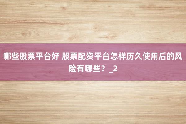 哪些股票平台好 股票配资平台怎样历久使用后的风险有哪些？_2