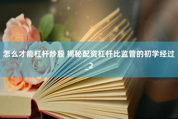 怎么才能杠杆炒股 揭秘配资杠杆比监管的初学经过_2