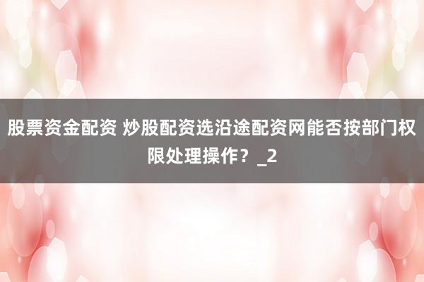 股票资金配资 炒股配资选沿途配资网能否按部门权限处理操作？_2