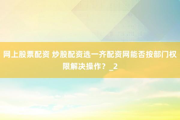 网上股票配资 炒股配资选一齐配资网能否按部门权限解决操作？_2