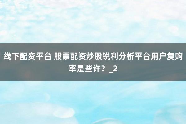线下配资平台 股票配资炒股锐利分析平台用户复购率是些许？_2
