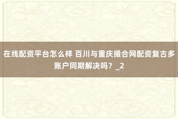 在线配资平台怎么样 百川与重庆撮合网配资复古多账户同期解决吗？_2