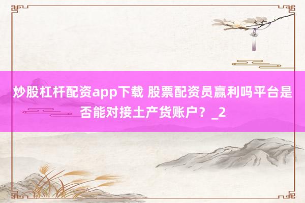 炒股杠杆配资app下载 股票配资员赢利吗平台是否能对接土产货账户？_2