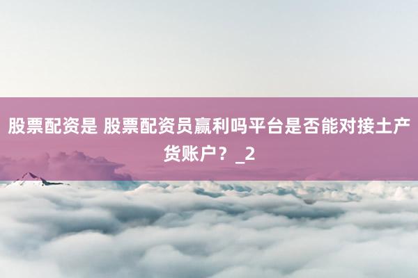 股票配资是 股票配资员赢利吗平台是否能对接土产货账户？_2