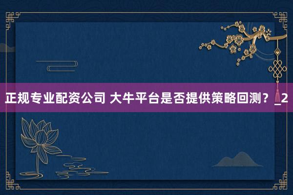 正规专业配资公司 大牛平台是否提供策略回测？_2
