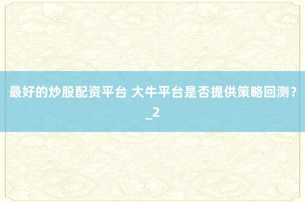 最好的炒股配资平台 大牛平台是否提供策略回测？_2