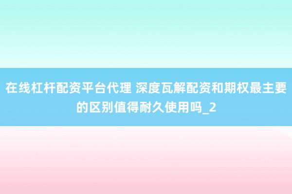 在线杠杆配资平台代理 深度瓦解配资和期权最主要的区别值得耐久使用吗_2
