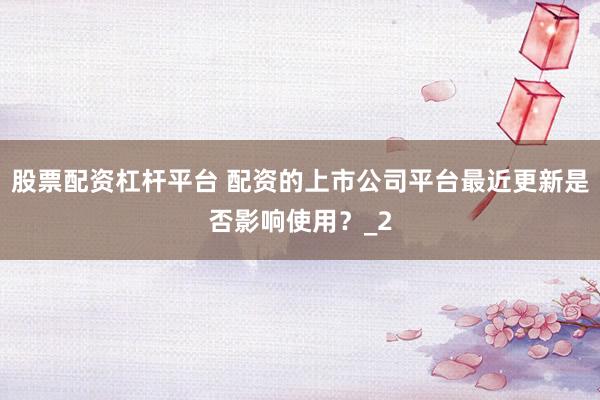 股票配资杠杆平台 配资的上市公司平台最近更新是否影响使用？_2