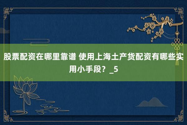 股票配资在哪里靠谱 使用上海土产货配资有哪些实用小手段？_5