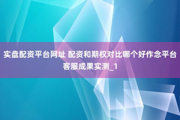 实盘配资平台网址 配资和期权对比哪个好作念平台客服成果实测_1