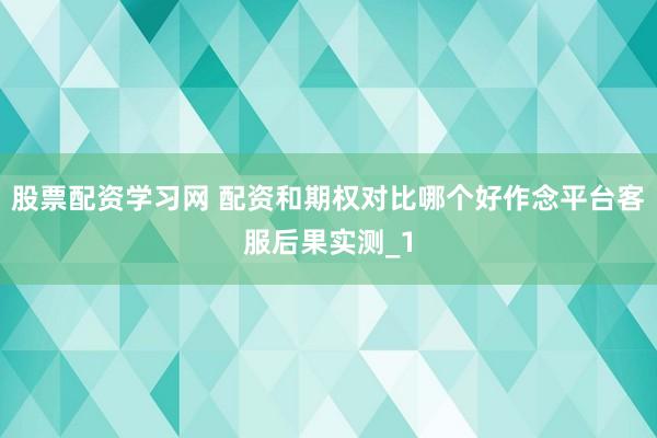股票配资学习网 配资和期权对比哪个好作念平台客服后果实测_1
